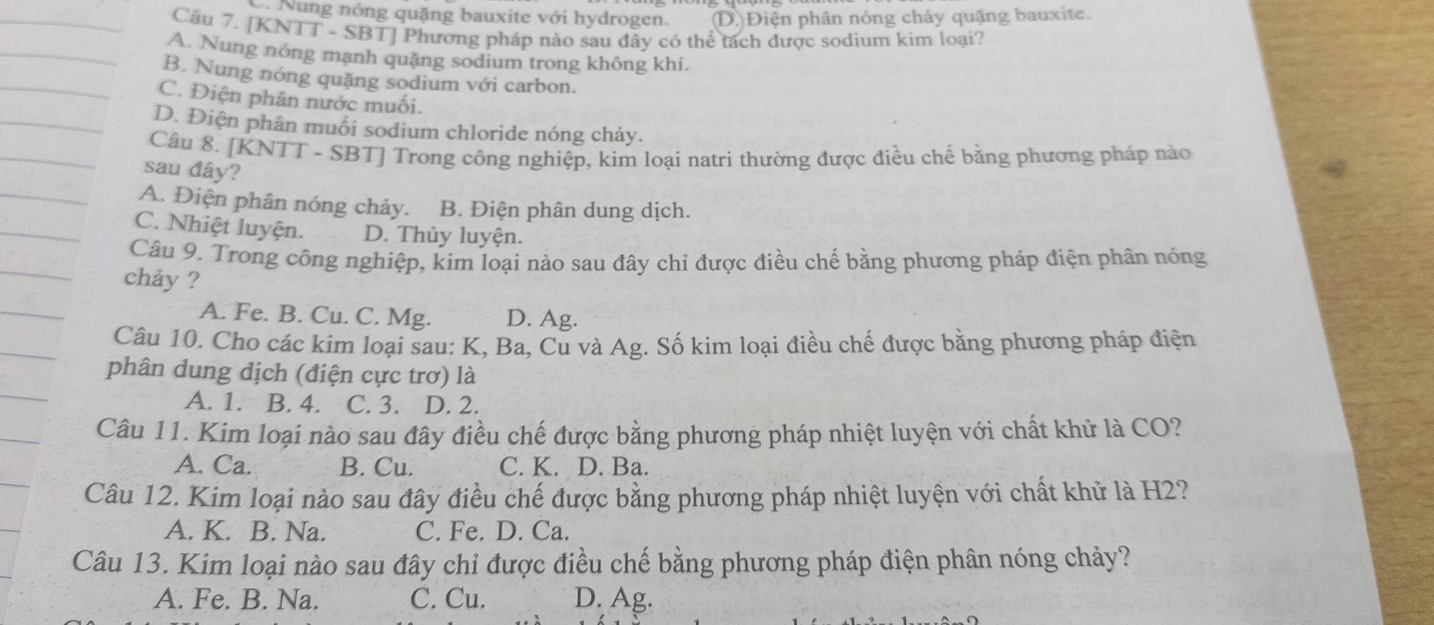 D. Nung nóng quặng bauxite với hydrogen. D. Điện phân nóng chảy quặng bauxite.
Câu 7. [KNTT - SBT] Phương pháp nào sau đây có thể tách được sodium kim loại?
A. Nung nóng mạnh quặng sodium trong không khí.
B. Nung nóng quặng sodium với carbon.
C. Điện phân nước muối.
D. Điện phân muối sodium chloride nóng chảy.
Câu 8. [KNTT - SBT] Trong công nghiệp, kim loại natri thường được điều chế bằng phương pháp nào
sau đây?
A. Điện phân nóng chảy. B. Điện phân dung dịch.
C. Nhiệt luyện. D. Thủy luyện.
Câu 9. Trong công nghiệp, kim loại nào sau đây chỉ được điều chế bằng phương pháp điện phân nóng
chảy ?
A. Fe. B. Cu. C. Mg. D. Ag.
Câu 10. Cho các kim loại sau: K, Ba, Cu và Ag. Số kim loại điều chế được bằng phương pháp điện
phân dung dịch (điện cực trơ) là
A. 1. B. 4. C. 3. D. 2.
Câu 11. Kim loại nào sau đây điều chế được bằng phương pháp nhiệt luyện với chất khử là CO?
A. Ca. B. Cu. C. K. D. Ba.
Câu 12. Kim loại nào sau đây điều chế được bằng phương pháp nhiệt luyện với chất khử là H2?
A. K. B. Na. C. Fe. D. Ca.
Câu 13. Kim loại nào sau đây chỉ được điều chế bằng phương pháp điện phân nóng chảy?
A. Fe. B. Na. C. Cu. D. Ag.