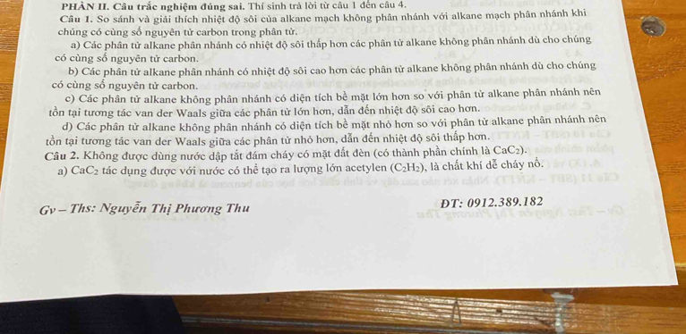 PHÀN II. Câu trắc nghiệm đúng sai. Thí sinh trà lời từ câu 1 đến câu 4.
Câu 1. So sánh và giải thích nhiệt độ sôi của alkane mạch không phân nhánh với alkane mạch phân nhánh khi
chúng có cùng số nguyên tử carbon trong phân tử.
a) Các phân tử alkane phân nhánh có nhiệt độ sôi thấp hơn các phân tử alkane không phân nhánh dù cho chúng
có cùng số nguyên tử carbon.
b) Các phân tử alkane phân nhánh có nhiệt độ sôi cao hơn các phân tử alkane không phân nhánh dù cho chúng
có cùng số nguyên tử carbon.
c) Các phân tử alkane không phân nhánh có diện tích bề mặt lớn hơn so với phân tử alkane phân nhánh nên
tồn tại tương tác van der Waals giữa các phân tử lớn hơn, dẫn đến nhiệt độ sôi cao hơn.
d) Các phân tử alkane không phân nhánh có diện tích bề mặt nhỏ hơn so với phân tử alkane phân nhánh nên
tồn tại tương tác van der Waals giữa các phân tử nhỏ hơn, dẫn đến nhiệt độ sôi thấp hơn.
Câu 2. Không được dùng nước dập tắt đám cháy có mặt đất đèn (có thành phần chính là CaC2).
a) CaC_2 tác dụng được với nước có thể tạo ra lượng lớn acetylen (C_2H_2) ), là chất khí dễ cháy nổ.
Gv - Ths: Nguyễn Thị Phương Thu ĐT: 0912.389.182