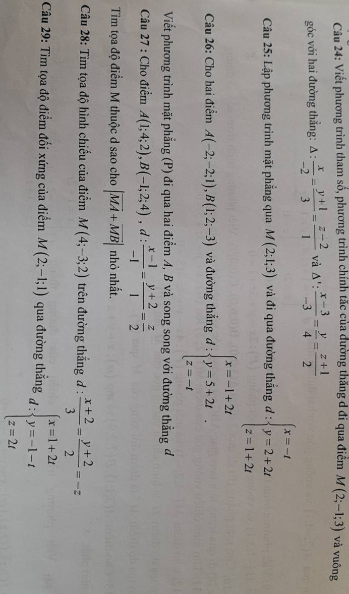 Viết phương trình tham số, phương trình chính tăc của đường thăng d đi qua điểm M(2;-1;3) và vuông
góc với hai đường thẳng: △ :frac  : x/-2 = (y+1)/3 = (z-2)/1  và △ ': (x-3)/-3 = y/4 = (z+1)/2 
* Câu 25: Lập phương trình mặt phắng qua M(2;1;3) và đi qua đường thắng d:beginarrayl x=-t y=2+2t z=1+2tendarray.
Câu 26: Cho hai điểm A(-2;-2;1),B(1;2;-3) và đường thẳng d:beginarrayl x=-1+2t y=5+2t z=-tendarray. .
Viết phương trình mặt phẳng (P) đi qua hai điểm A, B và song song với đường thẳng đ
Câu 27 : Cho điểm A(1;4;2),B(-1;2;4) , d : (x-1)/-1 = (y+2)/1 = z/2 
Tìm tọa độ điểm M thuộc d sao cho |vector MA+vector MB| nhỏ nhất.
Câu 28: Tìm tọa độ hình chiếu của điểm M(4;-3;2) trên đường thẳng d :  (x+2)/3 = (y+2)/2 =-z
Câu 29: Tìm tọa độ điểm đối xứng của điểm M(2;-1;1) qua đường thẳng d:beginarrayl x=1+2t y=-1-t z=2tendarray.