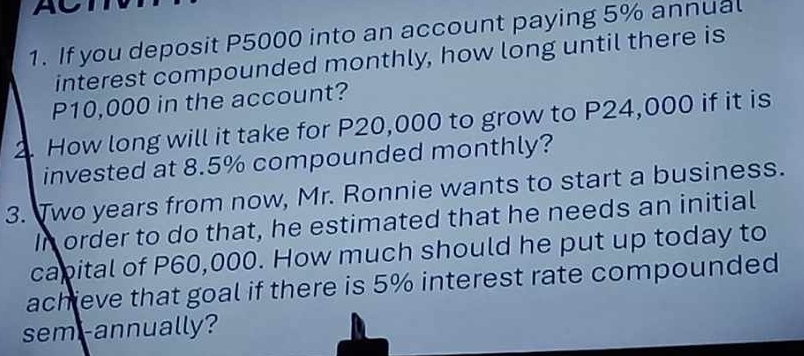 If you deposit P5000 into an account paying 5% annual 
interest compounded monthly, how long until there is
P10,000 in the account? 
2. How long will it take for P20,000 to grow to P24,000 if it is 
invested at 8.5% compounded monthly? 
3. Two years from now, Mr. Ronnie wants to start a business. 
In order to do that, he estimated that he needs an initial 
capital of P60,000. How much should he put up today to 
achieve that goal if there is 5% interest rate compounded 
semi-annually?