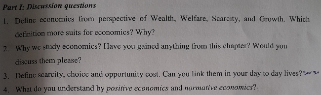 Discussion questions 
1. Define economics from perspective of Wealth, Welfare, Scarcity, and Growth. Which 
definition more suits for economics? Why? 
2. Why we study economics? Have you gained anything from this chapter? Would you 
discuss them please? 
3. Define scarcity, choice and opportunity cost. Can you link them in your day to day lives? _ 
4. What do you understand by positive economics and normative economics?