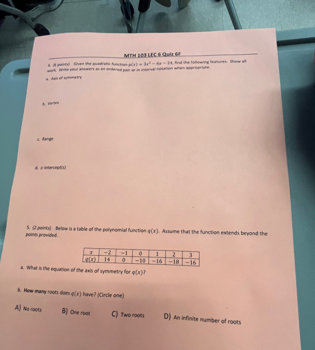 MTH 103 LEC 6 Quiz 6F
4. (6 points) Given the quadratic function p(x)=3x^2-6x-24 , find the following features. Show all
work. Write your answers as an ordered pair or in interval notation when appropriate.
a. Axis of symmetry
b. Vertex
c. Range
d. x-intercept(s)
5. (2 points) Below is a table of the polynomial function q(x). Assume that the function extends beyond the
points provided.
a. What is the equation of the axis of symmetry for q(x) ?
b. How many roots does q(x) have? (Circle one)
A) No roots B) One root C) Two roots D) An infinite number of roots