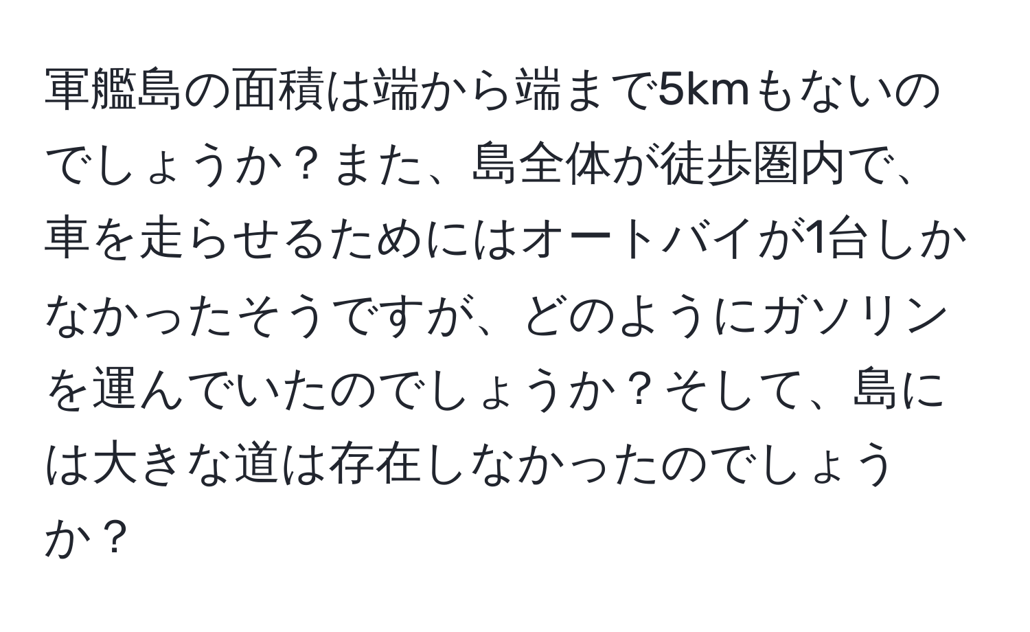 軍艦島の面積は端から端まで5kmもないのでしょうか？また、島全体が徒歩圏内で、車を走らせるためにはオートバイが1台しかなかったそうですが、どのようにガソリンを運んでいたのでしょうか？そして、島には大きな道は存在しなかったのでしょうか？