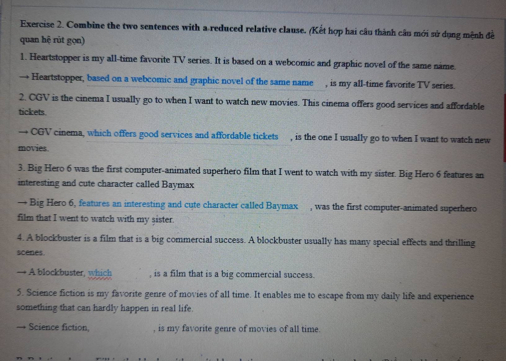 Combine the two sentences with a reduced relative clause. (Kết hợp hai câu thành câu mới sử dụng mệnh đề 
quan hệ rút gọn) 
1. Heartstopper is my all-time favorite TV series. It is based on a webcomic and graphic novel of the same name. 
Heartstopper, based on a webcomic and graphic novel of the same name , is my all-time favorite TV series. 
2. CGV is the cinema I usually go to when I want to watch new movies. This cinema offers good services and affordable 
tickets. 
→ CGV cinema, which offers good services and affordable tickets , is the one I usually go to when I want to watch new 
movies. 
3. Big Hero 6 was the first computer-animated superhero film that I went to watch with my sister. Big Hero 6 features an 
interesting and cute character called Baymax 
→ Big Hero 6, features an interesting and cute character called Baymax , was the first computer-animated superhero 
film that I went to watch with my şister. 
4. A blockbuster is a film that is a big commercial success. A blockbuster usually has many special effects and thrilling 
scenes. 
→ A blockbuster, which , is a film that is a big commercial success. 
5. Science fiction is my favorite genre of movies of all time. It enables me to escape from my daily life and experience 
something that can hardly happen in real life. 
→ Science fiction, is my favorite genre of movies of all time.