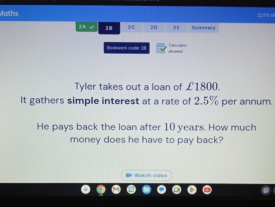 Maths 22,173 Xi 
2A 2B 2C 2D 2E Summary 
Calculator 
Bookwork code: 28 allowed 
Tyler takes out a loan of £1800. 
It gathers simple interest at a rate of 2.5% per annum. 
He pays back the loan after 10 years. How much 
money does he have to pay back? 
Watch video