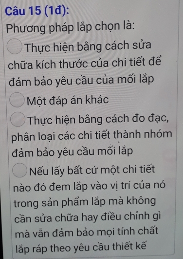 (1đ): 
Phương pháp lắp chọn là: 
Thực hiện bằng cách sửa 
chữa kích thước của chi tiết để 
đảm bảo yêu cầu của mối lắp 
Một đáp án khác 
Thực hiện bằng cách đo đạc, 
phân loại các chi tiết thành nhóm 
đảm bảo yêu cầu mối lắp 
Nếu lấy bất cứ một chi tiết 
nào đó đem lắp vào vị trí của nó 
trong sản phẩm lắp mà không 
cần sửa chữa hay điều chỉnh gì 
mà vẫn đảm bảo mọi tính chất 
lắp ráp theo yêu cầu thiết kế