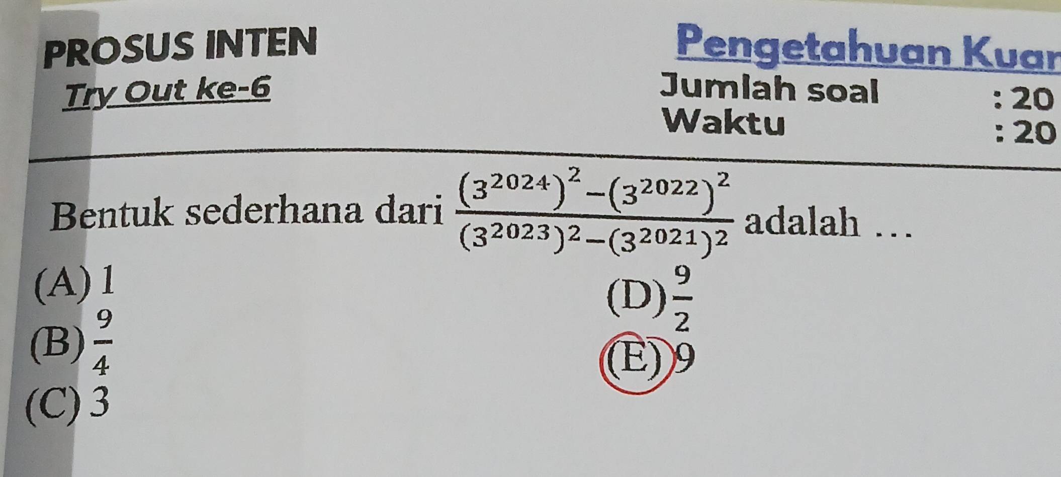 PROSUS INTEN Pengetahuan Kuar
Try Out ke-6 Jumlah soal
: 20
Waktu
: 20
Bentuk sederhana dari frac (3^(2024))^2-(3^(2022))^2(3^(2023))^2-(3^(2021))^2 adalah …
(A) 1
(D)  9/2 
(B)  9/4 
(E) 9
(C) 3