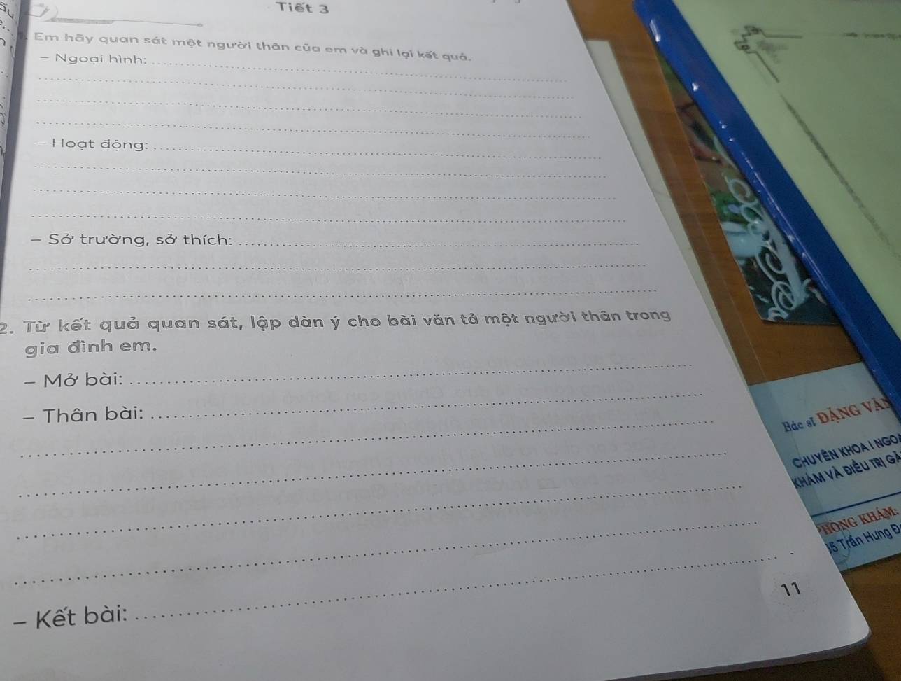 Tiết 3 
_ 
_ 
Em hãy quan sát một người thân của em và ghi lại kết quả, 
- Ngoại hình: 
_ 
_ 
_ 
- Hoạt động:_ 
_ 
_ 
_ 
- Sở trường, sở thích:_ 
_ 
_ 
2. Từ kết quả quan sát, lập dàn ý cho bài văn tả một người thân trong 
gia đình em. 
- Mở bài: 
_ 
_ 
- Thân bài: 
_ 
Bác sĩ Đặng Vậy 
_ Chuyên Khoa i ngo 
_ 
Khám và điều trị gà 
_* hòng khám: 
_
15 Trần Hưng Đ 
11 
- Kết bài: