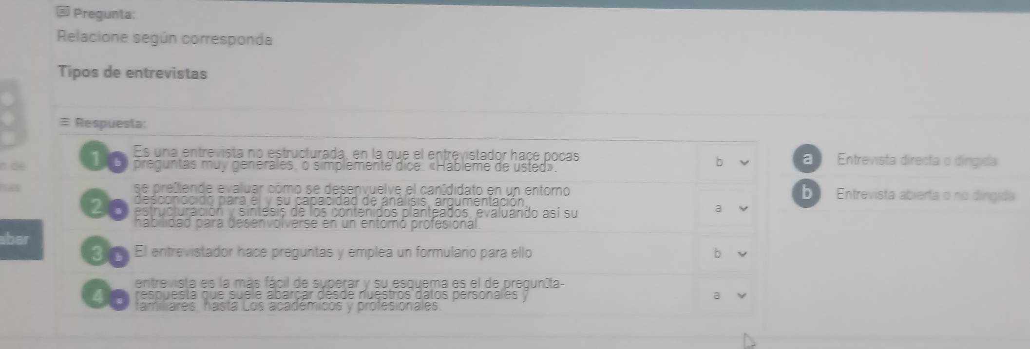 Pregunta:
Relacione según corresponda
Tipos de entrevistas
≡ Respuesta:
Es una entrevista no estructurada, en la que el entrevistador haçe pocas
10 a Entrevista directa o dingida
π de preguntas muy generales, o simplemente dice: «Hábleme de usted».
b
has se preiende evaluar cómo se desenvuelve el canídidato en un entoro b Entrevista abierta o no dingida
desconocido para él y su capacidad de análisis, argumentación
20 estructuración y sintesis de los contenidos planteados, evaluando así su
a
habilidad para desenvolverse en un entoró profesional
aber
30 El entrevistador hace preguntas y emplea un formulario para ello b
entrevista es la más fácil de superar y su esquema es el de preguníta-
a . respuesta que suele abarçar désde nuestros datos personales a
tamiliares, hástá Los académicos y profesionales.