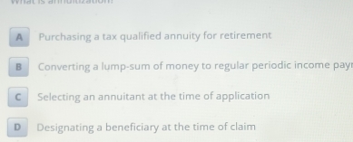 A Purchasing a tax qualified annuity for retirement
B Converting a lump-sum of money to regular periodic income pay
C Selecting an annuitant at the time of application
D Designating a beneficiary at the time of claim