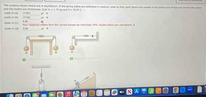 The systems shown below are in equilibrium. If the spring scales are calibrated in newtons, what do they read? Ignore the masses of the pulleys and strings and assume the pulleys 
and the incline are frictionless. (Let m=1.79kg and θ =29.0°.)
scale in (a) 17.522 N
scale in (b) 17.522 N
8.49 x
scale in (c) Your response differs from the correct answer by more than 10%. Double check your calculations. N 
scale in (d) 8.49 N

m
29