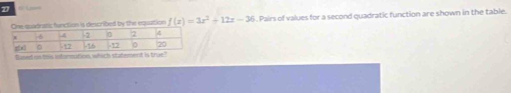 tic function is described by the equation f(x)=3x^2+12x-36. Pairs of values for a second quadratic function are shown in the table. 
Based on this information, which statement is true?