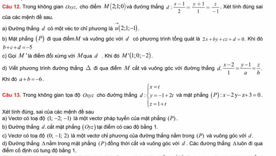 Trong không gian Oxyz, cho điểm M(2;1;0) và đường thẳng d: (x-1)/2 = (y+1)/1 = z/-1 . Xét tính đúng sai
của các mệnh đề sau.
a) Đường thẳng đ có một véc tơ chỉ phương là u(2;1;-1).
b) Mặt phẳng (P) đi qua điểm M và vuông góc với ư có phương trình tồng quát là 2x+by+cz+d=0. Khi đó
b+c+d=-5
c) Gọi M 'là điểm đối xứng với Mqua d . Khi đó M'(1;0;-2).
d) Viết phương trình đường thẳng △ di qua điểm M cắt và vuông góc với đường thẳng d.  (x-2)/1 = (y-1)/a = z/b .
Khi đó a+b=-6.
Câu 13. Trong không gian tọa độ Oxyz cho đường thẳng d:beginarrayl x=t y=-1+2t z=1+tendarray. và mặt phẳng (P):x-2y-z+3=0.
Xét tính đúng, sai của các mệnh đề sau
a) Vecto có toạ độ (1;-2;-1) là một vectơ pháp tuyến của mặt phẳng (P).
b) Đường thẳng đ. cắt mặt phẳng (Oyz) tại điểm có cao độ bằng 1.
c) Vectơ có toạ độ (0;-1;2) là một vectơ chỉ phương của đường thẳng nằm trong (P) và vuông góc với đ.
d) Đường thẳng Δnằm trong mặt phẳng (P) đồng thời cắt và vuông góc với ư . Các đường thẳng Δluôn đi qua
điểm cố định có tung độ bằng 1.