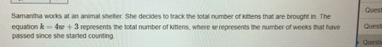 Quest 
Samantha works at an animal shelter. She decides to track the total number of kittens that are brought in. The 
equation k=4w+3 represents the total number of kittens, where w represents the number of weeks that have Quest 
passed since she started counting. Questi