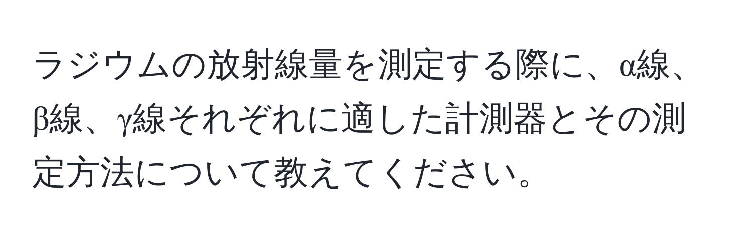 ラジウムの放射線量を測定する際に、α線、β線、γ線それぞれに適した計測器とその測定方法について教えてください。