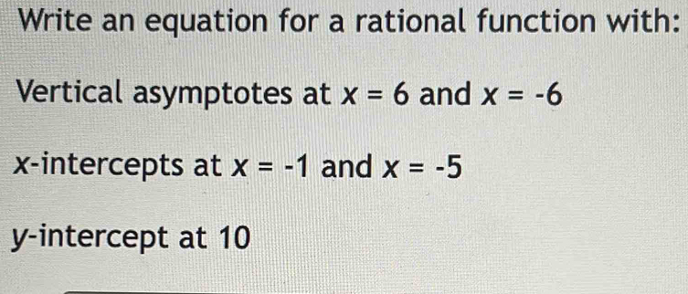 Write an equation for a rational function with: 
Vertical asymptotes at x=6 and x=-6
x-intercepts at x=-1 and x=-5
y-intercept at 10