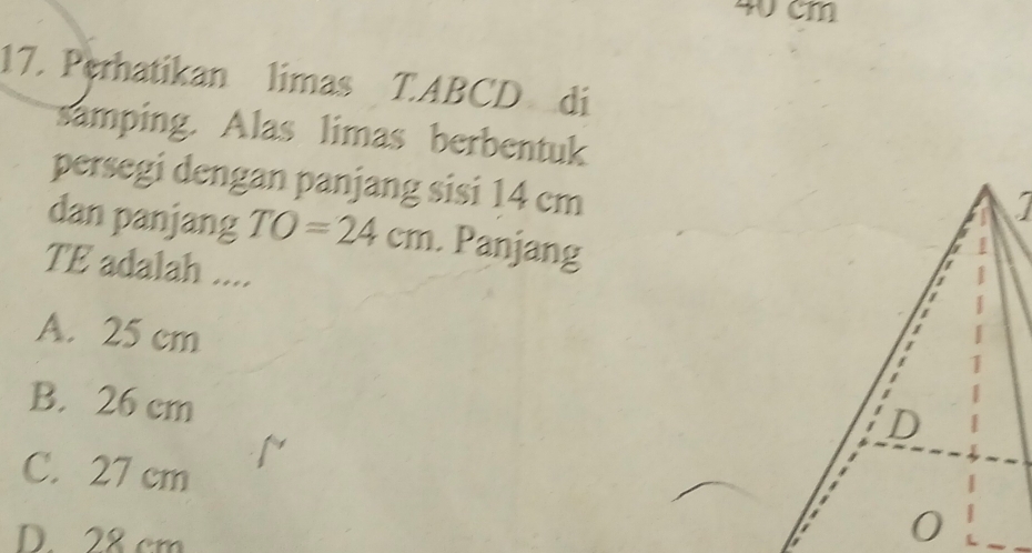 40 cm
17. Perhatikan limas T. ABCD di
samping. Alas limas berbentuk
persegi dengan panjang sisi 14 cm
I
dan panjang TO=24cm. Panjang
TE adalah ....
A. 25 cm
B. 26 cm
C. 27 cm
D. 28 cm
0