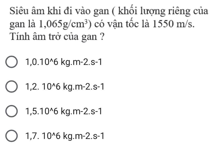 Siêu âm khi đi vào gan ( khối lượng riêng của
gan là 1,065g/cm^3) có vận tốc là 1550 m/s.
Tính âm trở của gan ?
1,0.10^(wedge)6 kg.m-2.s-1
1,2. 10^(wedge)6 k g.m-2.s-1
1,5.10^(wedge)6 kg.r n-2.s-1
1,7.10^(wedge)6kg g.m-2.s-1