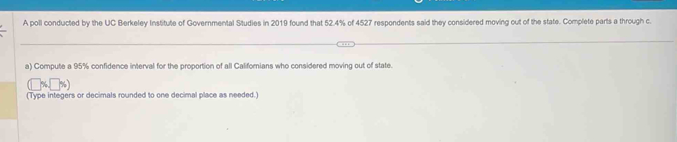 A poll conducted by the UC Berkeley Institute of Governmental Studies in 2019 found that 52.4% of 4527 respondents said they considered moving out of the state. Complete parts a through c. 
a) Compute a 95% confidence interval for the proportion of all Californians who considered moving out of state.
(□ % ,□ % )
(Type integers or decimals rounded to one decimal place as needed.