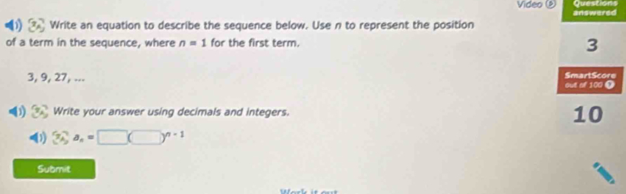 Video ④ Questions 
answered 
Write an equation to describe the sequence below. Use n to represent the position 
of a term in the sequence, where n=1 for the first term.
3
3, 9, 27, ... SmartScore 
out of 100 0 
) 7 Write your answer using decimals and integers. 10 
4 3_A^((n=)□ (□ )^n-1)
Submit