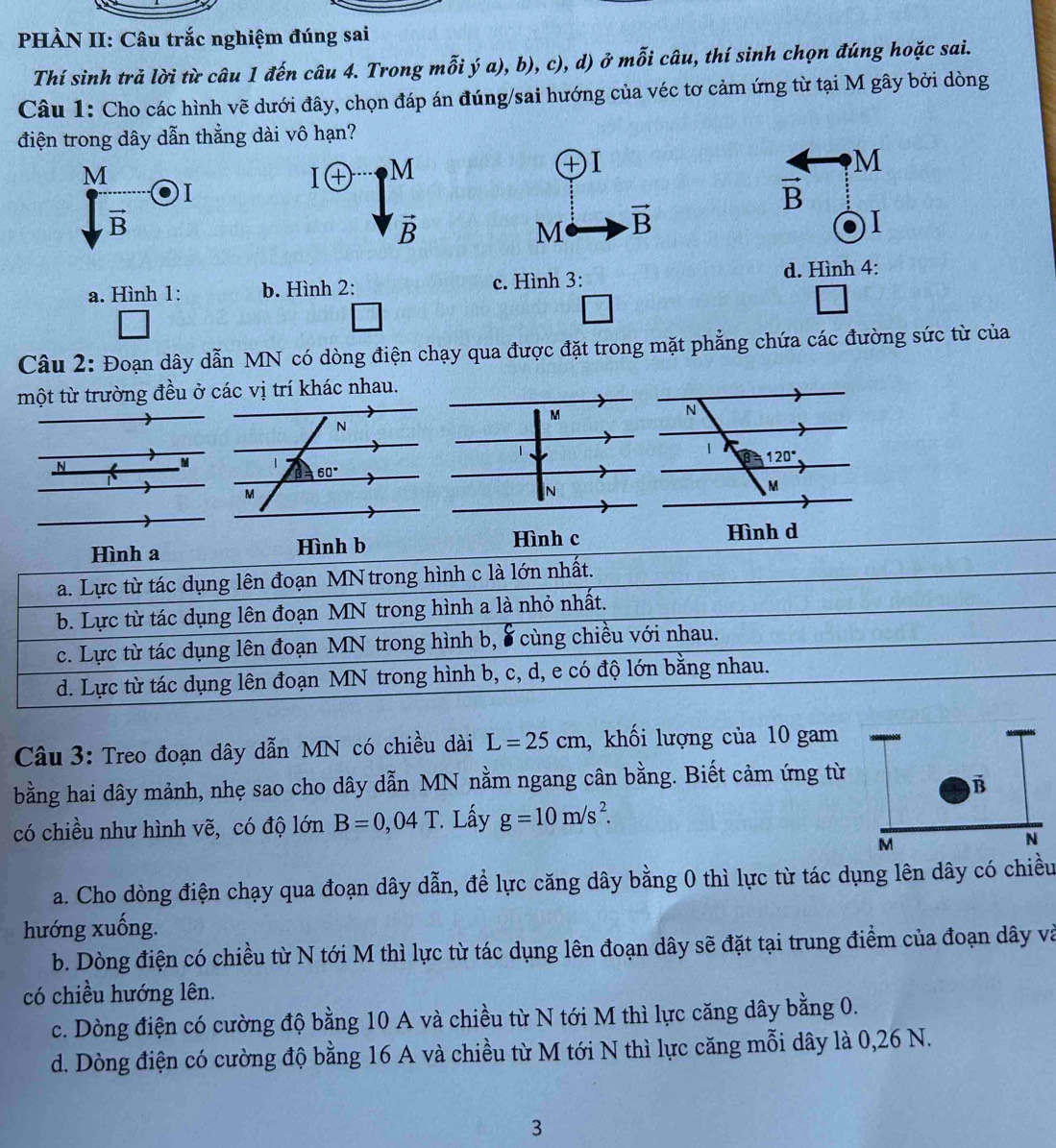 PHÀN II: Câu trắc nghiệm đúng sai
Thí sinh trả lời từ câu 1 đến câu 4. Trong mỗi ý a), b), c), d) ở mỗi câu, thí sinh chọn đúng hoặc sai.
Câu 1: Cho các hình vẽ dưới đây, chọn đáp án đúng/sai hướng của véc tơ cảm ứng từ tại M gây bởi dòng
điện trong dây dẫn thẳng dài vô hạn?
M
I ( M
+
M
*
I
vector B
vector B
vector B
M vector B
I
a. Hình 1: b. Hình 2: c. Hình 3: d. Hình 4:
_ 
Câu 2: Đoạn dây dẫn MN có dòng điện chạy qua được đặt trong mặt phẳng chứa các đường sức từ của
một từ trường đều ở các vị trí khác nhau.
Hình a Hình b
Hình c 
a. Lực từ tác dụng lên đoạn MN trong hình c là lớn nhất.
b. Lực từ tác dụng lên đoạn MN trong hình a là nhỏ nhất.
c. Lực từ tác dụng lên đoạn MN trong hình b, 8 cùng chiều với nhau.
d. Lực từ tác dụng lên đoạn MN trong hình b, c, d, e có độ lớn bằng nhau.
Câu 3: Treo đoạn dây dẫn MN có chiều dài L=25cm , khối lượng của 10 gam
bằng hai dây mảnh, nhẹ sao cho dây dẫn MN nằm ngang cân bằng. Biết cảm ứng từ
vector B
có chiều như hình vẽ, có độ lớn B=0,04T. Lấy g=10m/s^2.
M
N
a. Cho dòng điện chạy qua đoạn dây dẫn, để lực căng dây bằng 0 thì lực từ tác dụng lên dây có chiều
hướng xuống.
b. Dòng điện có chiều từ N tới M thì lực từ tác dụng lên đoạn dây sẽ đặt tại trung điểm của đoạn dây và
có chiều hướng lên.
c. Dòng điện có cường độ bằng 10 A và chiều từ N tới M thì lực căng dây bằng 0.
d. Dòng điện có cường độ bằng 16 A và chiều từ M tới N thì lực căng mỗi dây là 0,26 N.
3