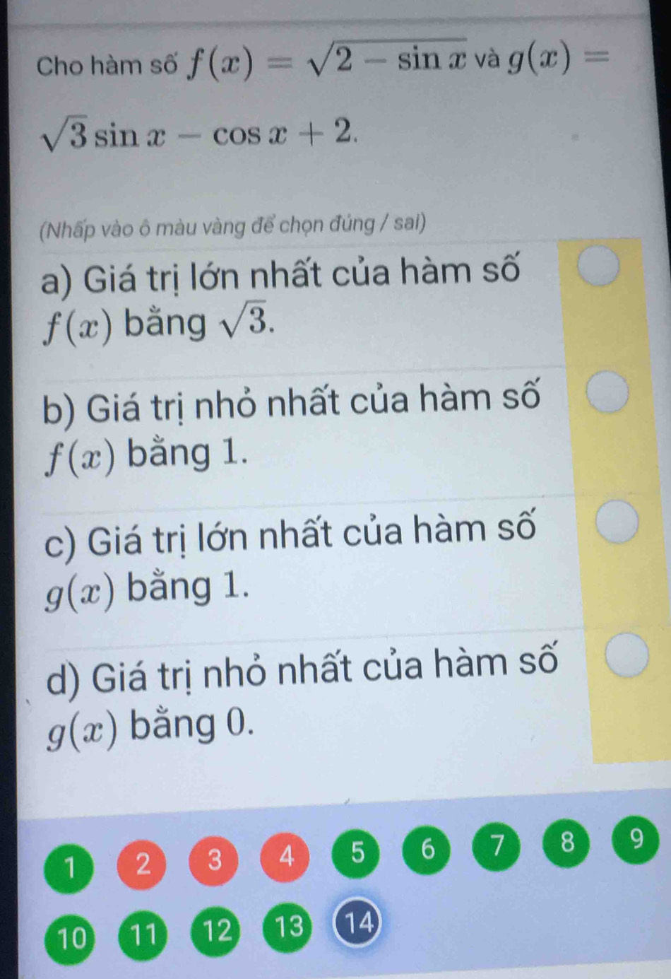 Cho hàm số f(x)=sqrt(2-sin x) và g(x)=
sqrt(3)sin x-cos x+2. 
(Nhấp vào ô màu vàng để chọn đúng / sai) 
a) Giá trị lớn nhất của hàm số
f(x) bằng sqrt(3). 
b) Giá trị nhỏ nhất của hàm số
f(x) bằng 1. 
c) Giá trị lớn nhất của hàm số
g(x) bằng 1. 
d) Giá trị nhỏ nhất của hàm số
g(x) bằng 0.
1 2 3 4 5 6 7 8 9
10 11 12 13 14