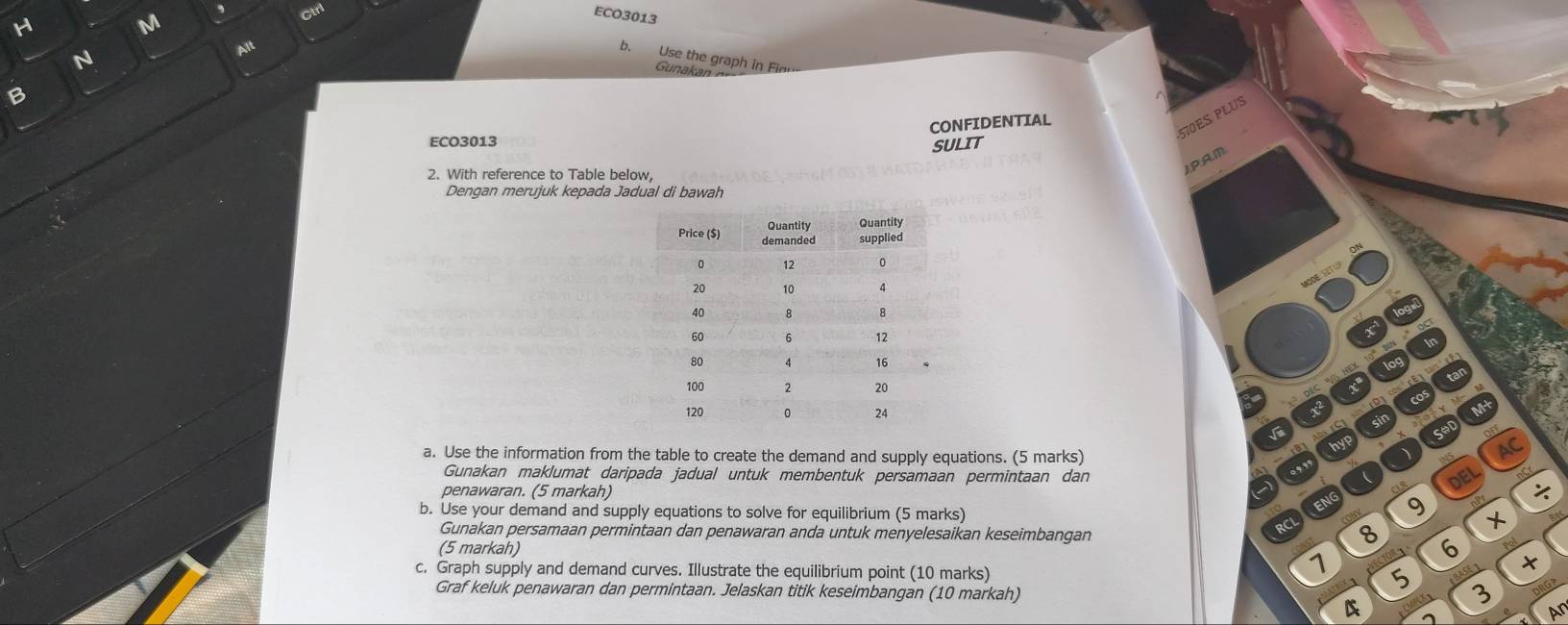 ECO3013 
N 
Alt 
b. Use the graph in Fie 
Gunakan 
B 
570ES PLUS 
CONFIDENTIAL 
ECO3013 SULIT 
2. With reference to Table below, 
JP:A.M 
Dengan merujuk kepada Jadual di bawah 
a. Use the information from the table to create the demand and supply equations. (5 marks) 
AC 
Gunakan maklumat daripada jadual untuk membentuk persamaan permintaan dan DEL 
penawaran. (5 markah) 
b. Use your demand and supply equations to solve for equilibrium (5 marks) 
9 + 
Gunakan persamaan permintaan dan penawaran anda untuk menyelesaikan keseimbangan 
(5 markah) 
8 6 
1 
c. Graph supply and demand curves. Illustrate the equilibrium point (10 marks) 5 
Graf keluk penawaran dan permintaan. Jelaskan titik keseimbangan (10 markah) 
4 
Ar