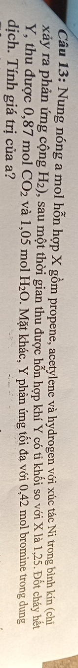 Nung nóng a mol hỗn hợp X gồm propene, acetylene và hydrogen với xúc tác Ni trong bình kín (chỉ 
xảy ra phản ứng cộng H_2) 1, sau một thời gian thu được hỗn hợp khí Y có tỉ khối so với X là 1,25. Đốt cháy hết
Y, thu được 0,87 mol CO_2 và 1,05 mol H_2O * Mặt khác, Y phản ứng tối đa với 0,42 mol bromine trong dung 
dịch. Tính giá trị của a?