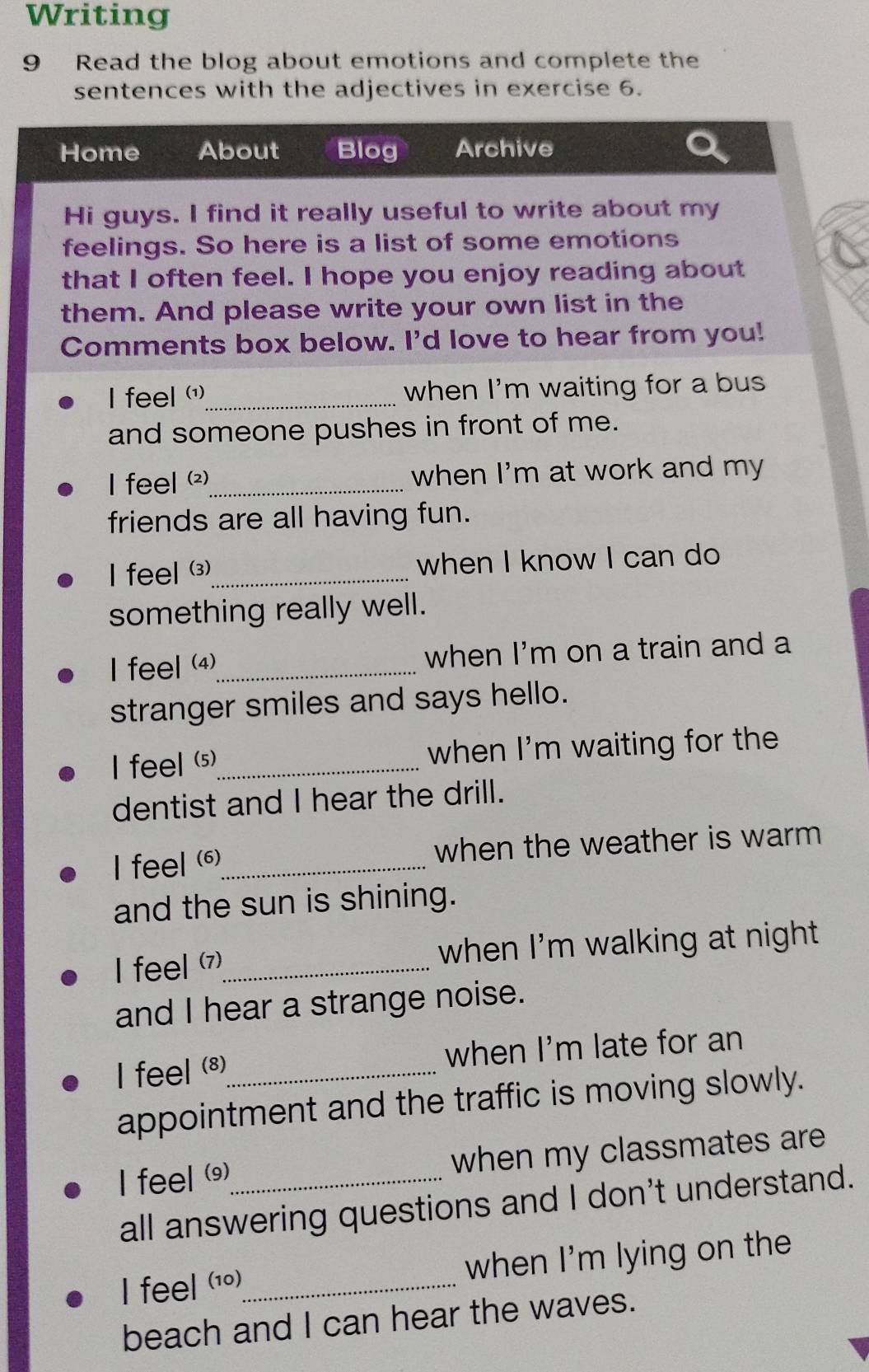 Writing 
9 Read the blog about emotions and complete the 
sentences with the adjectives in exercise 6. 
Home About Blog Archive 
Hi guys. I find it really useful to write about my 
feelings. So here is a list of some emotions 
that I often feel. I hope you enjoy reading about 
them. And please write your own list in the 
Comments box below. I'd love to hear from you! 
I feel (')_ when I'm waiting for a bus 
and someone pushes in front of me. 
I feel ()_ when I'm at work and my 
friends are all having fun. 
I feel (3)_ when I know I can do 
something really well. 
I feel (4)_ when I'm on a train and a 
stranger smiles and says hello. 
feell (5)_ when I'm waiting for the 
dentist and I hear the drill. 
I feel ()_ when the weather is warm 
and the sun is shining. 
I feel (7)_ when I'm walking at night . 
and I hear a strange noise. 
I feel (8)_ when I'm late for an 
appointment and the traffic is moving slowly. 
I feel ()_ when my classmates are 
all answering questions and I don't understand. 
I feel (10)_ when I'm lying on the 
beach and I can hear the waves.