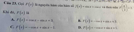 x.3x-y+2z+1=0.^D.x-2y+2z^2-1
Câu 23. Gọi F(x) là nguyên hàm của hàm số f(x)=sin x+cos x và thoả mãn F( π /2 )=2. 
Khi đó, F(x) là
A. F(x)=cos x-sin x+3. B. F(x)=-cos x+sin x+3.
C. F(x)=-cos x+sin x-1. D. F(x)=-cos x+sin x+1.