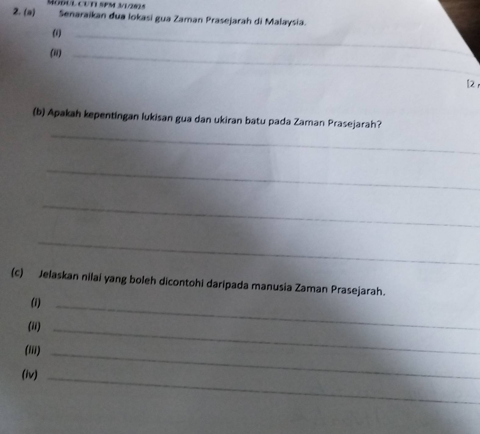 MODUL CUTI SPM 3/1/2025 
2. (a) Senaraikan đua lokasi gua Zaman Prasejarah di Malaysia. 
(1)_ 
(ii)_ 
[2 
_ 
(b) Apakah kepentingan lukisan gua dan ukiran batu pada Zaman Prasejarah? 
_ 
_ 
_ 
(c) Jelaskan nilai yang boleh dicontohi daripada manusia Zaman Prasejarah. 
(i)_ 
(ii)_ 
('ii)_ 
(1v)_