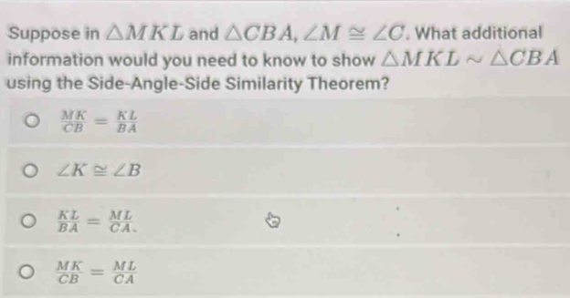 Suppose in △ MKL and △ CBA, ∠ M≌ ∠ C. What additional
information would you need to know to show △ MKLsim △ CBA
using the Side-Angle-Side Similarity Theorem?
 MK/CB = KL/BA 
∠ K≌ ∠ B
 KL/BA = ML/CA 
 MK/CB = ML/CA 