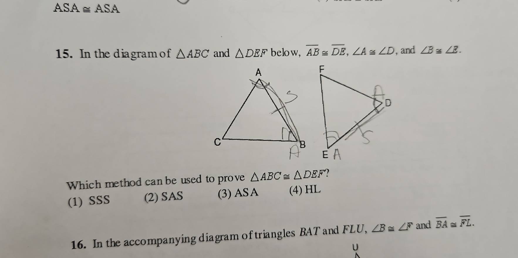 ASA≌ ASA 
15. In the diagram of △ ABC and △ DEF below, overline AB≌ overline DE, ∠ A≌ ∠ D , and ∠ B≌ ∠ E. 
Which method can be used to prove △ ABC≌ △ DEF 2
(1) SSS (2) SAS (3) ASA (4) HL
16. In the accompanying diagram of triangles BAT and FLU, ∠ B≌ ∠ F and overline BA≌ overline FL.