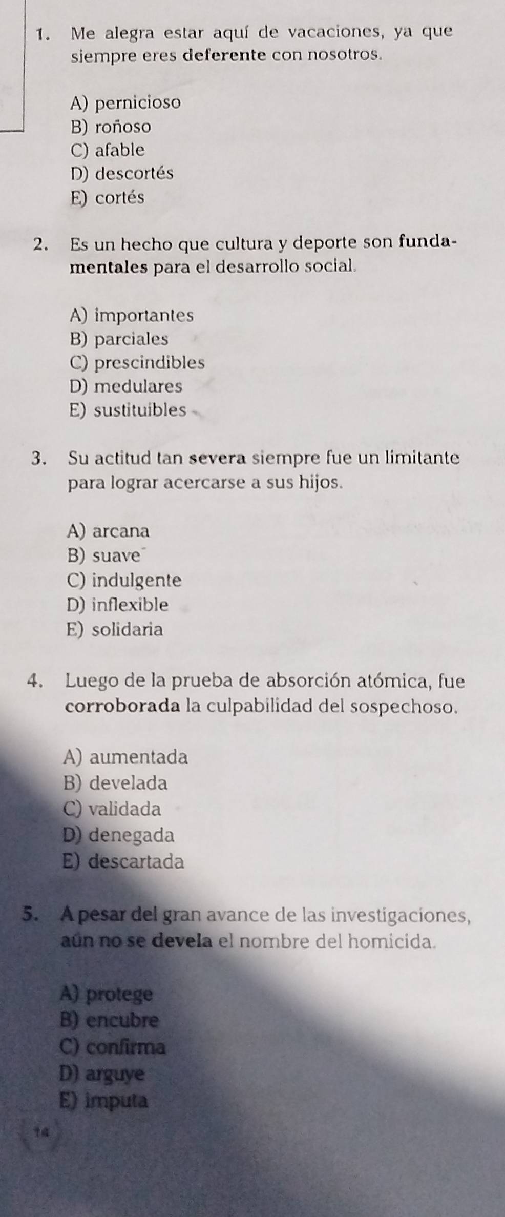 Me alegra estar aquí de vacaciones, ya que
siempre eres deferente con nosotros.
A) pernicioso
B) roñoso
C) afable
D) descortés
E) cortés
2. Es un hecho que cultura y deporte son funda-
mentales para el desarrollo social.
A) importantes
B) parciales
C) prescindibles
D) medulares
E) sustituibles
3. Su actitud tan severa siempre fue un limitante
para lograr acercarse a sus hijos.
A) arcana
B) suave
C) indulgente
D) inflexible
E) solidaria
4. Luego de la prueba de absorción atómica, fue
corroborada la culpabilidad del sospechoso.
A) aumentada
B) develada
C) validada
D) denegada
E) descartada
5. Apesar del gran avance de las investigaciones,
aún no se devela el nombre del homicida.
A) protege
B) encubre
C) confirma
D) arguye
E) imputa