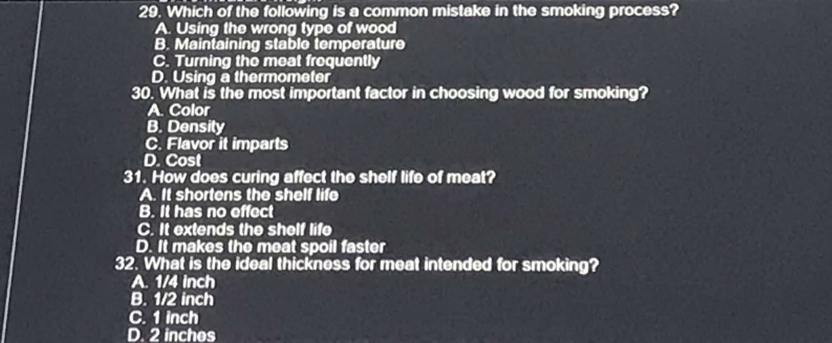 Which of the following is a common mistake in the smoking process?
A. Using the wrong type of wood
B. Maintaining stable temperature
C. Turning the meat frequently
D. Using a thermometer
30. What is the most important factor in choosing wood for smoking?
A. Color
B. Densily
C. Flavor it imparts
D. Cost
31. How does curing affect the shelf life of meat?
A. It shortens the shelf life
B. It has no effect
C. It extends the shelf life
D. It makes the meat spoil faster
32. What is the ideal thickness for meat intended for smoking?
A. 1/4 inch
B. 1/2 inch
C. 1 inch
D. 2 inches