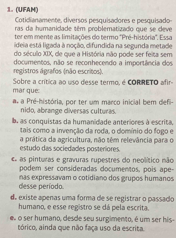 (UFAM)
Cotidianamente, diversos pesquisadores e pesquisado-
ras da humanidade têm problematizado que se deve
ter em mente as limitações do termo “Pré-história”. Essa
ideia está ligada à noção, difundida na segunda metade
do século XIX, de que a História não pode ser feita sem
documentos, não se reconhecendo a importância dos
registros ágrafos (não escritos).
Sobre a crítica ao uso desse termo, é CORRETO afir-
mar que:
a. a Pré-história, por ter um marco inicial bem defi-
nido, abrange diversas culturas.
b. as conquistas da humanidade anteriores à escrita,
tais como a invenção da roda, o domínio do fogo e
a prática da agricultura, não têm relevância para o
estudo das sociedades posteriores.
c as pinturas e gravuras rupestres do neolítico não
podem ser consideradas documentos, pois ape-
nas expressavam o cotidiano dos grupos humanos
desse período.
d. existe apenas uma forma de se registrar o passado
humano, e esse registro se dá pela escrita.
e o ser humano, desde seu surgimento, é um ser his-
tórico, ainda que não faça uso da escrita.