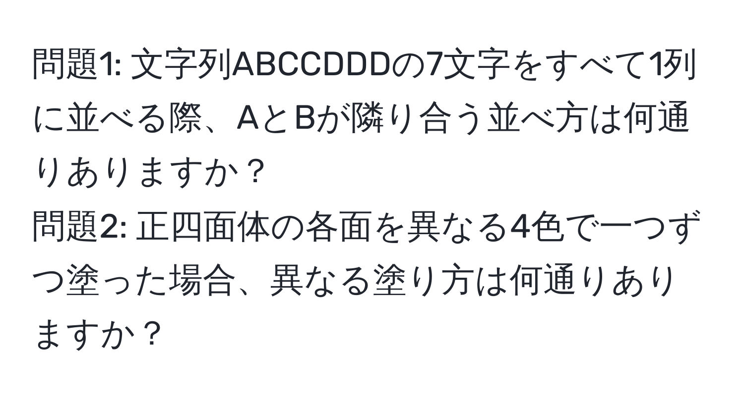 問題1: 文字列ABCCDDDの7文字をすべて1列に並べる際、AとBが隣り合う並べ方は何通りありますか？  
問題2: 正四面体の各面を異なる4色で一つずつ塗った場合、異なる塗り方は何通りありますか？