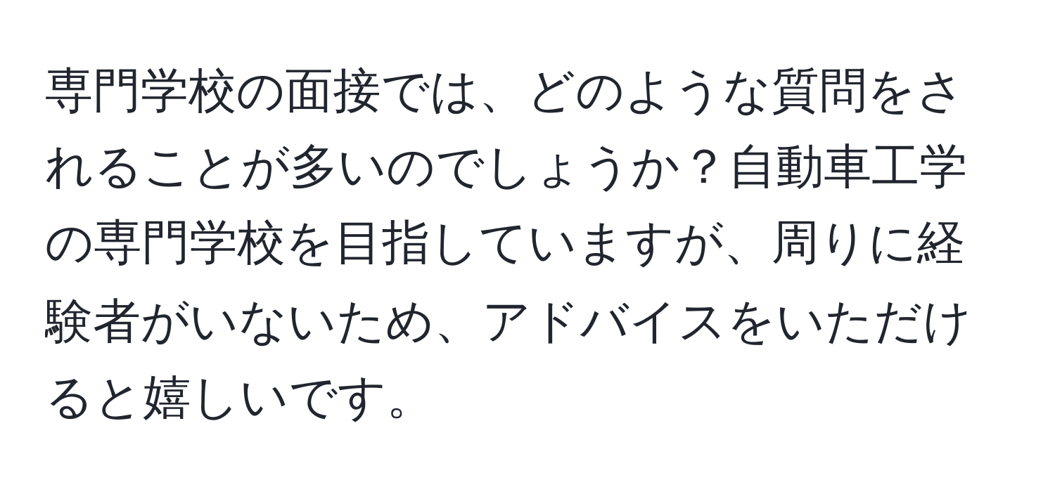 専門学校の面接では、どのような質問をされることが多いのでしょうか？自動車工学の専門学校を目指していますが、周りに経験者がいないため、アドバイスをいただけると嬉しいです。