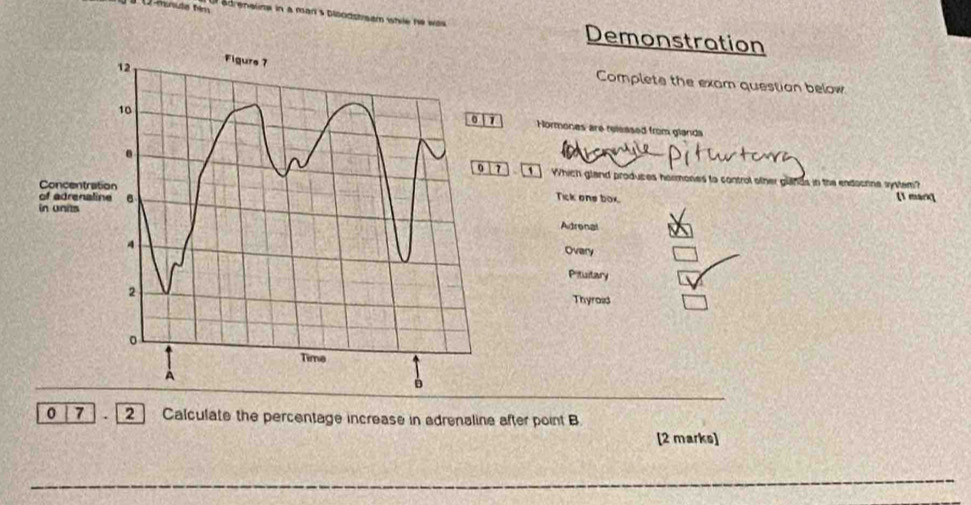 2-mnute tim adrenalime in a man s bloodstream while he was Demonstration
Complete the exam question below
Hormones are released from glanda
Which gland produces hormones to control other glinds in the endocnne system?
Tick one box [1 marq
Adronal
Overy
Pituitary
Thyroad
0 7 2 Calculate the percentage increase in adrenaline after point B
[2 marks]