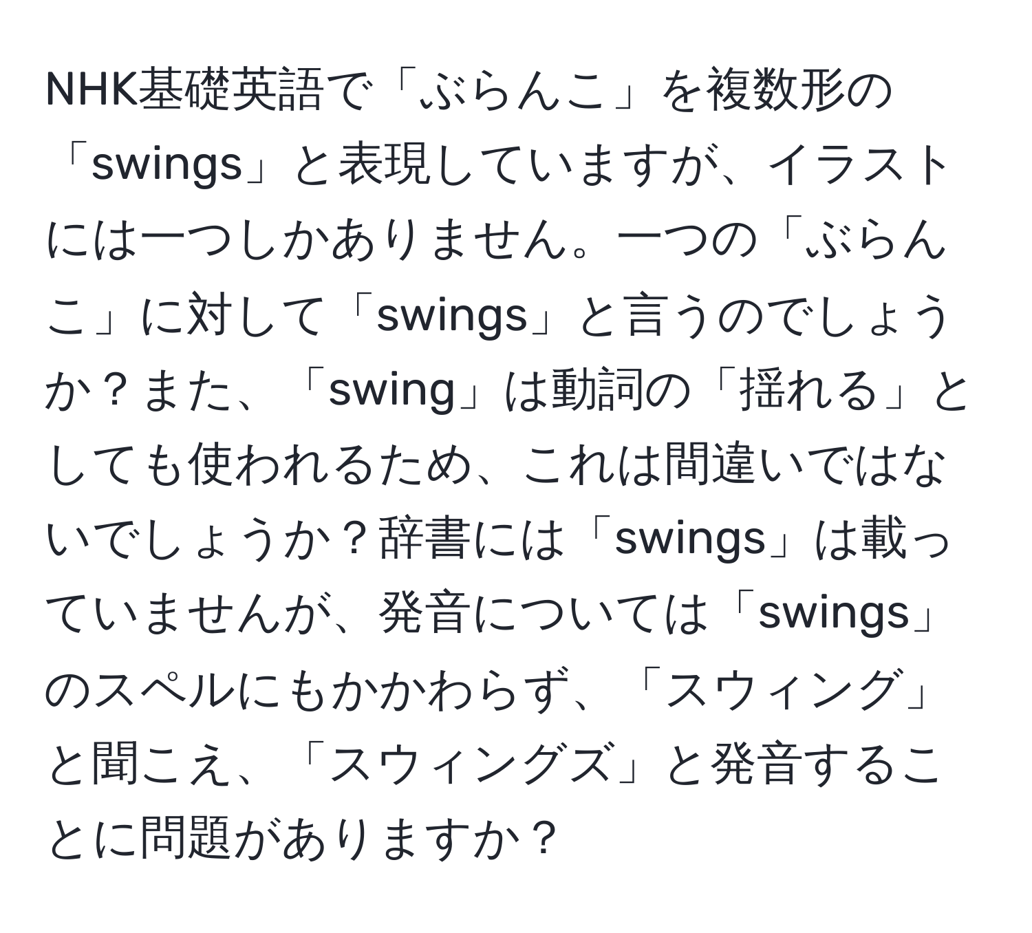 NHK基礎英語で「ぶらんこ」を複数形の「swings」と表現していますが、イラストには一つしかありません。一つの「ぶらんこ」に対して「swings」と言うのでしょうか？また、「swing」は動詞の「揺れる」としても使われるため、これは間違いではないでしょうか？辞書には「swings」は載っていませんが、発音については「swings」のスペルにもかかわらず、「スウィング」と聞こえ、「スウィングズ」と発音することに問題がありますか？