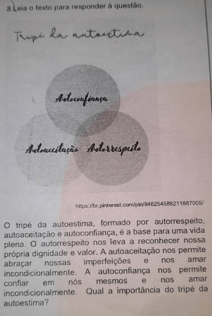 Leia o texto para responder à questão. 
Trpé da a stoestira 
https://br.pinterest.com/pin/8486211887005/ 
O tripé da autoestima, formado por autorrespeito, 
autoaceitação e autoconfiança, é a base para uma vida 
plena. O autorrespeito nos leva a reconhecer nossa 
própria dignidade e valor. A autoaceitação nos permite 
abraçar nossas imperfeições e nos amar 
incondicionalmente. A autoconfiança nos permite 
confiar em nós mesmos e nos amar 
incondicionalmente. Qual a importância do tripé da 
autoestima?