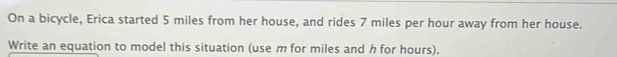 On a bicycle, Erica started 5 miles from her house, and rides 7 miles per hour away from her house. 
Write an equation to model this situation (use m for miles and h for hours).