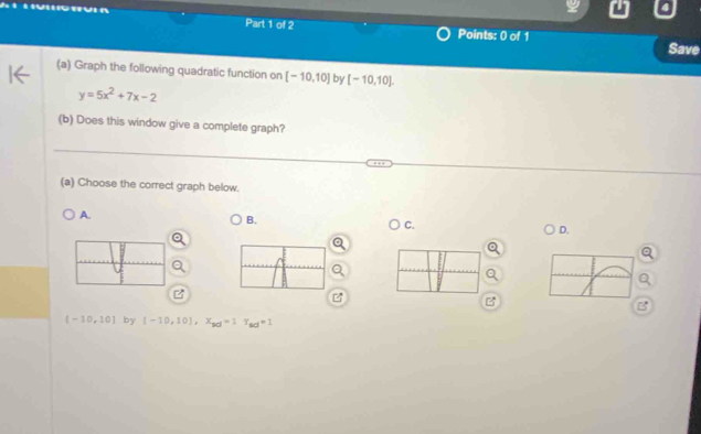 Save
(a) Graph the following quadratic function on [-10,10] by [-10,10].
y=5x^2+7x-2
(b) Does this window give a complete graph?
(a) Choose the correct graph below.
A.
B.
C.
D.
B
[-10,10] by (-10,10], x_sd=1T_sd=1