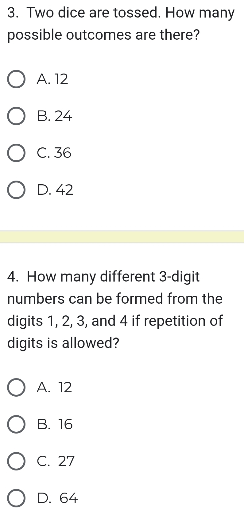 Two dice are tossed. How many
possible outcomes are there?
A. 12
B. 24
C. 36
D. 42
4. How many different 3 -digit
numbers can be formed from the
digits 1, 2, 3, and 4 if repetition of
digits is allowed?
A. 12
B. 16
C. 27
D. 64