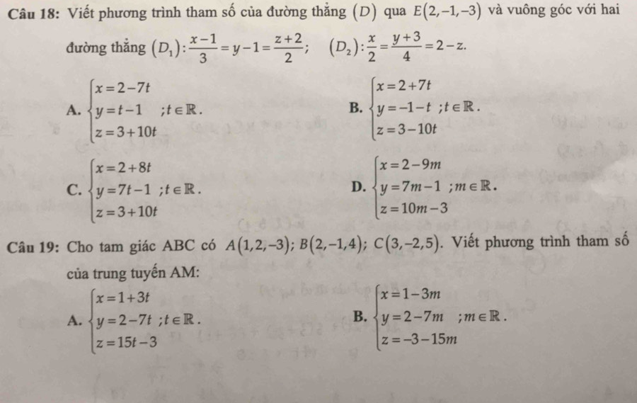 Viết phương trình tham số của đường thắng (D) qua E(2,-1,-3) và vuông góc với hai
đường thẳng (D_1): (x-1)/3 =y-1= (z+2)/2 ;(D_2): x/2 = (y+3)/4 =2-z.
A. beginarrayl x=2-7t y=t-1;t∈ R. z=3+10tendarray. beginarrayl x=2+7t y=-1-t;t∈ R. z=3-10tendarray.
B.
C. beginarrayl x=2+8t y=7t-1;t∈ R. z=3+10tendarray. beginarrayl x=2-9m y=7m-1;m∈ R. z=10m-3endarray.
D.
Câu 19: Cho tam giác ABC có A(1,2,-3); B(2,-1,4); C(3,-2,5). Viết phương trình tham số
của trung tuyến AM:
A. beginarrayl x=1+3t y=2-7t;t∈ R. z=15t-3endarray. beginarrayl x=1-3m y=2-7m;m∈ R. z=-3-15mendarray.
B.