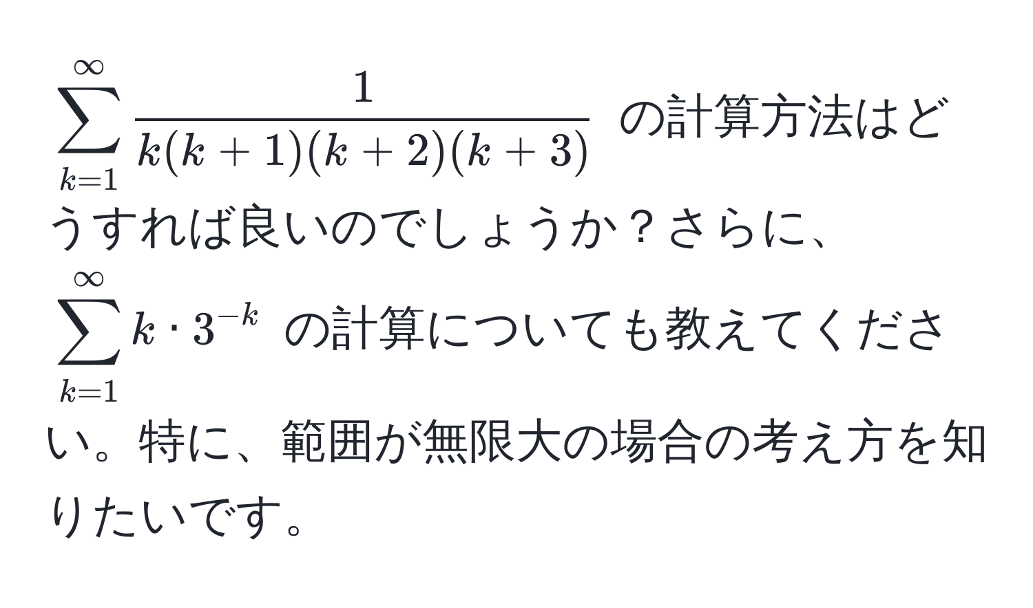 $sum_(k=1)^(∈fty)  1/k(k+1)(k+2)(k+3) $ の計算方法はどうすれば良いのでしょうか？さらに、$sum_(k=1)^(∈fty) k · 3^(-k)$ の計算についても教えてください。特に、範囲が無限大の場合の考え方を知りたいです。