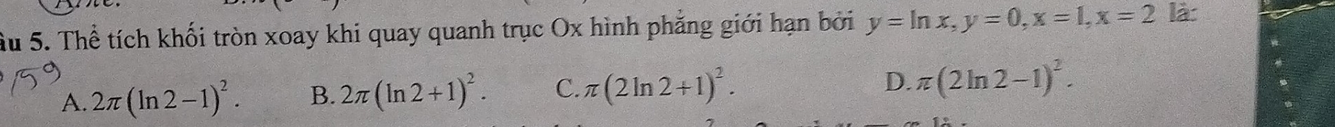 Ấu 5. Thể tích khối tròn xoay khi quay quanh trục Ox hình phẳng giới hạn bởi y=ln x, y=0, x=1, x=2 là:
A. 2π (ln 2-1)^2. B. 2π (ln 2+1)^2. C. π (2ln 2+1)^2.
D. π (2ln 2-1)^2.