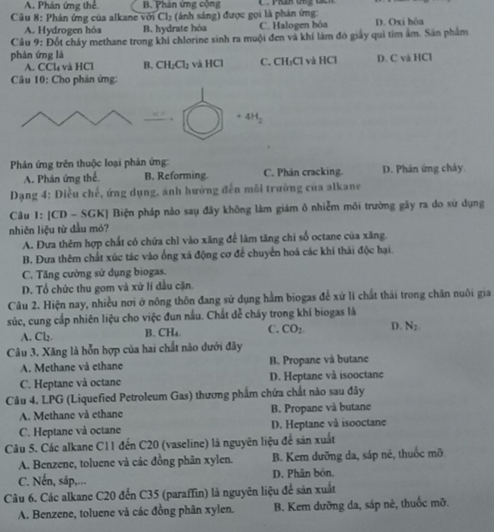 A. Phản ứng thể B. Phản ứng cộng
Cầu 8: Phán ứng của alkane với Cl_2 (ánh sáng) được gọi là phán ứng:
A. Hydrogen hóa B. hydrate hóa C. Halogen hóa D. Oxi hóa
Câu 9: Đốt chấy methane trong khi chlorine sinh ra muội đen và khí làm đó giảy qui tim âm. Sản phẩm
phán ứng là
A. CCl_4 và HCl B. CH_2Cl_2 và HCl C. CH₃Cl và HCl D. C và HCl
* Câu 10: Cho phản ứng:
. 4H_2
Phản ứng trên thuộc loại phản ứng:
A. Phản ứng thế B. Reforming C. Phân cracking. D. Phản ứng chây
Dạng 4: Diều chế, ứng dụng, ảnh hưởng đến môi trường của alkane
Câu 1: [CD - SGK] Biện pháp nào sau đây không làm giám ô nhiễm môi trường gây ra do sứ dụng
nhiên liệu từ đầu mỏ?
A. Đưa thêm hợp chất có chứa chỉ vào xăng để làm tăng chỉ số octane của xăng.
B. Đưa thêm chất xúc tác vào ống xã động cơ để chuyển hoá các khí thái độc hại.
C. Tăng cường sử dụng biogas,
D. Tổ chức thu gom và xử lí dầu cặn.
Câu 2. Hiện nay, nhiều nơi ở nông thôn đang sử dụng hằm biogas để xứ lí chất thái trong chăn nuôi gia
súc, cung cấp nhiên liệu cho việc đun nấu. Chất dể cháy trong khí biogas là
A. Cl_2 B. CH₄. C. CO_2. D. N_2.
Câu 3, Xăng là hỗn hợp của hai chất nào dưới đây
A. Methane và ethane B. Propane và butane
C. Heptane và octane D. Heptane và isooctane
Câu 4. LPG (Liquefied Petroleum Gas) thương phẩm chứa chất nào sau đây
A. Methane và ethane B. Propane và butane
C. Heptane và octane D. Heptane và isooctane
Câu 5. Các alkane C11 đến C20 (vaseline) là nguyên liệu để sản xuất
A. Benzene, toluene và các đồng phân xylen. B. Kem dưỡng da, sáp nẻ, thuốc mỡ
C. Nến, sáp,... D. Phân bón.
Câu 6. Các alkane C20 đến C35 (paraffin) là nguyên liệu để sản xuất
A. Benzene, toluene và các đồng phân xylen. B. Kem dưỡng da, sáp nẻ, thuốc mỡ.