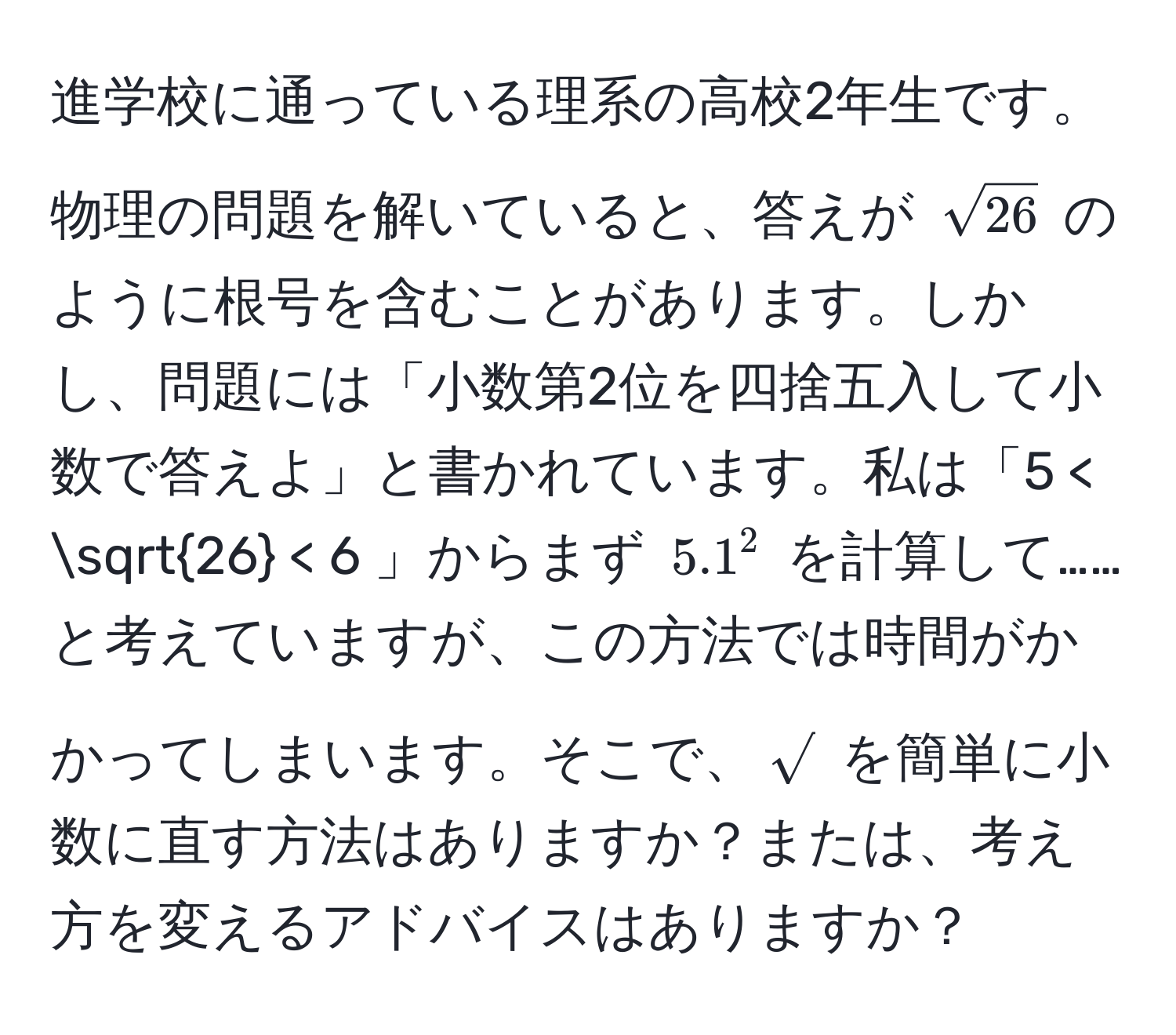 進学校に通っている理系の高校2年生です。物理の問題を解いていると、答えが $sqrt(26)$ のように根号を含むことがあります。しかし、問題には「小数第2位を四捨五入して小数で答えよ」と書かれています。私は「5 < sqrt(26) < 6 」からまず $5.1^(2$ を計算して……と考えていますが、この方法では時間がかかってしまいます。そこで、$sqrt)$ を簡単に小数に直す方法はありますか？または、考え方を変えるアドバイスはありますか？