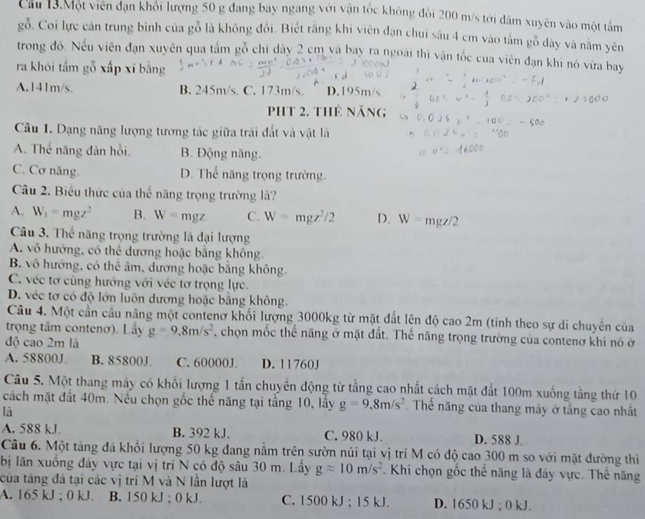 Câu 13.Một viên đạn khổi lượng 50 g đang bay ngang với vận tốc không đổi 200 m/s tới đâm xuyên vào một tấm
gỗ. Coi lực cản trung bình của gỗ là không đổi. Biết rằng khi viên đạn chui sâu 4 cm vào tấm gỗ dây và nằm yên
trong đó. Nếu viên đạn xuyên qua tấm gỗ chi dày 2 cm và bay ra ngoài thi vận tốc cua viên đạn khi nó vừa bay
ra khói tấm gỗ xấp xī bằng
A.141m/s. B. 245m/s. C. 173m/s. D.195m/s
Pht 2. thứ năng
Câu 1. Dạng năng lượng tương tác giữa trái đất và vật là
A. Thế năng đàn hồi. B. Động năng.
C. Cơ năng. D. Thế năng trọng trường.
Câu 2. Biểu thức của thế năng trọng trường là?
A. W_1=mgz^2 B. W=mgz C. W=mgz^2/2 D. W= mgz/2
Câu 3. Thể năng trọng trường là đại lượng
A. vô hướng, có thể dương hoặc bằng không.
B. vô hướng, có thể âm, dương hoặc bằng không.
C. véc tơ cùng hướng với véc tơ trọng lực.
D. véc tơ có độ lớn luôn dương hoặc bằng không.
Câu 4. Một cần cầu nâng một contenơ khối lượng 3000kg từ mặt đất lên độ cao 2m (tính theo sự di chuyên của
trọng tâm contenơ). Lấy g=9.8m/s^2 chọn mốc thế năng ở mặt đất. Thế năng trọng trường của contenơ khi nó ở
độ cao 2m là
A. 58800J B. 85800J. C. 60000J. D. 11760J
Câu 5. Một thang máy có khối lượng 1 tấn chuyên động từ tầng cao nhất cách mặt đất 100m xuống tầng thứ 10
cách mặt đất 40m. Nếu chọn gốc thể năng tại tầng 10, lấy g=9,8m/s^2 Thế năng của thang máy ở tầng cao nhất
là
A. 588 kJ. B. 392 kJ. C. 980 kJ. D. 588 J.
Câu 6. Một tảng đá khối lượng 50 kg đang nằm trên sườn núi tại vị trí M có độ cao 300 m so với mặt đường thi
bị lăn xuống đây vực tại vị trí N có độ sâu 30 m. Lấy gapprox 10m/s^2. Khi chọn gốc thể năng là đáy vực. Thể năng
của tăng đá tại các vị trí M và N lần lượt là
A. 165 kJ ; 0 kJ. B. 150 kJ ; 0 kJ. C. 1500 kJ ; 15 kJ. D. 1650 kJ ; 0 kJ.